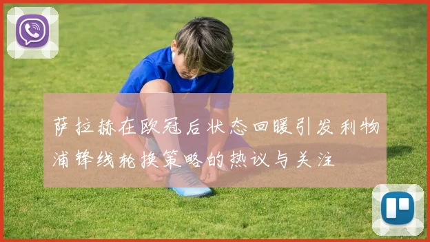 萨拉赫在欧冠后状态回暖引发利物浦锋线轮换策略的热议与关注