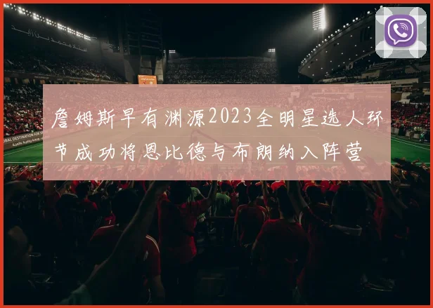 詹姆斯早有渊源2023全明星选人环节成功将恩比德与布朗纳入阵营