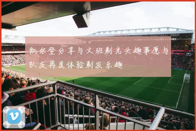 凯尔登分享与文班剃光头趣事愿与队友再度体验剃发乐趣