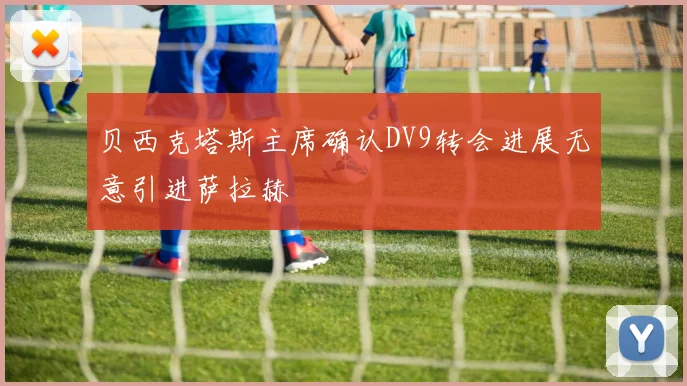贝西克塔斯主席确认DV9转会进展无意引进萨拉赫